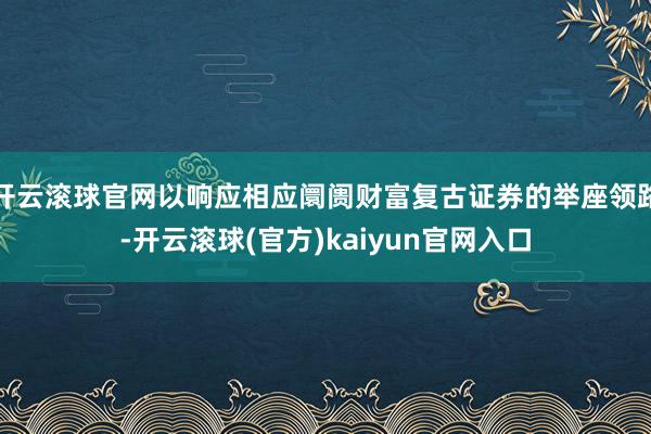 开云滚球官网以响应相应阛阓财富复古证券的举座领路-开云滚球(官方)kaiyun官网入口