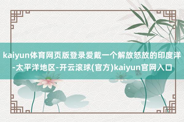 kaiyun体育网页版登录爱戴一个解放怒放的印度洋-太平洋地区-开云滚球(官方)kaiyun官网入口