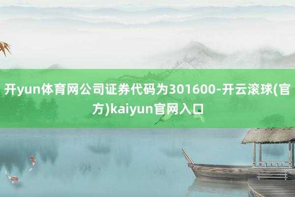 开yun体育网公司证券代码为301600-开云滚球(官方)kaiyun官网入口