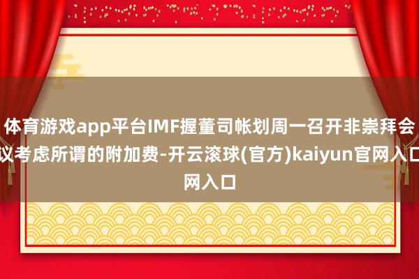 体育游戏app平台IMF握董司帐划周一召开非崇拜会议考虑所谓的附加费-开云滚球(官方)kaiyun官网入口