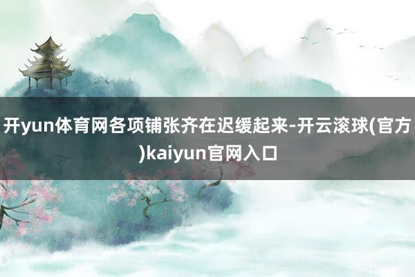 开yun体育网各项铺张齐在迟缓起来-开云滚球(官方)kaiyun官网入口