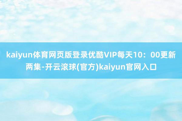 kaiyun体育网页版登录优酷VIP每天10：00更新两集-开云滚球(官方)kaiyun官网入口