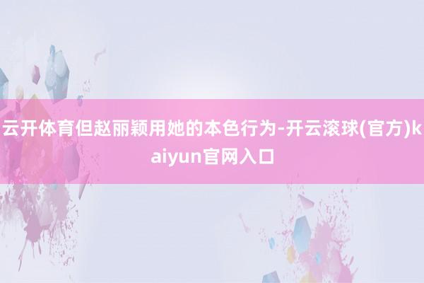 云开体育但赵丽颖用她的本色行为-开云滚球(官方)kaiyun官网入口