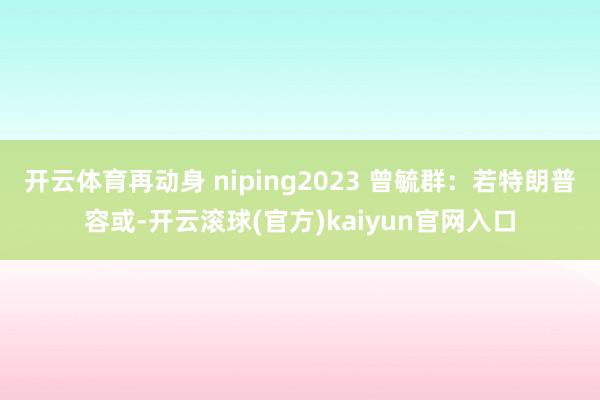 开云体育再动身 niping2023 曾毓群：若特朗普容或-开云滚球(官方)kaiyun官网入口