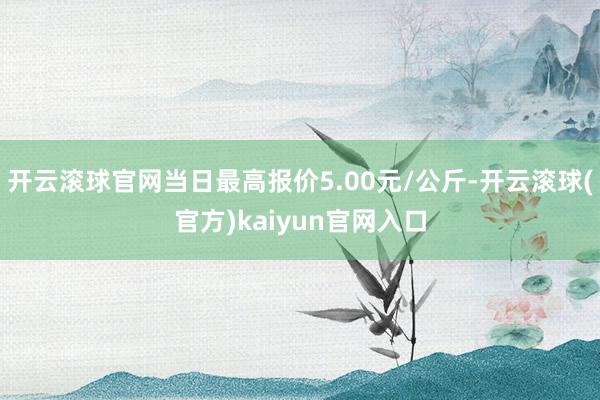 开云滚球官网当日最高报价5.00元/公斤-开云滚球(官方)kaiyun官网入口