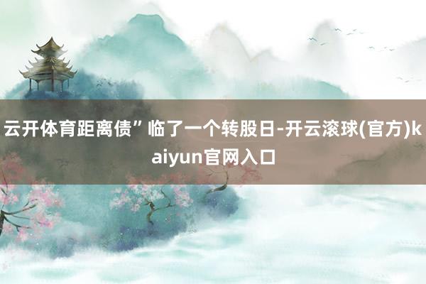 云开体育距离债”临了一个转股日-开云滚球(官方)kaiyun官网入口