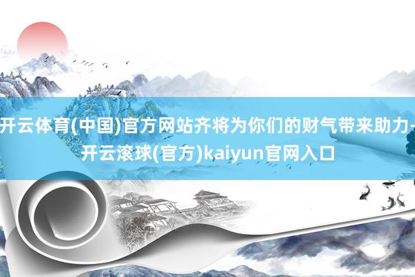 开云体育(中国)官方网站齐将为你们的财气带来助力-开云滚球(官方)kaiyun官网入口