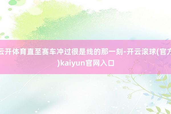 云开体育直至赛车冲过很是线的那一刻-开云滚球(官方)kaiyun官网入口