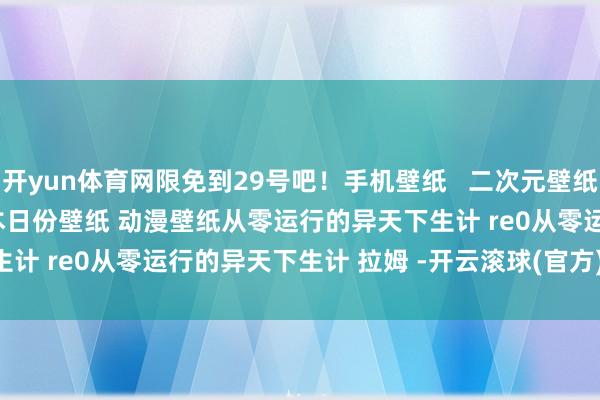 开yun体育网限免到29号吧!手机壁纸 二次元壁纸 全屏壁纸 原神壁纸 本日份壁纸 动漫壁纸从零运行的异天下生计 re0从零运行的异天下生计 拉姆 -开云滚球(官方)kaiyun官网入口