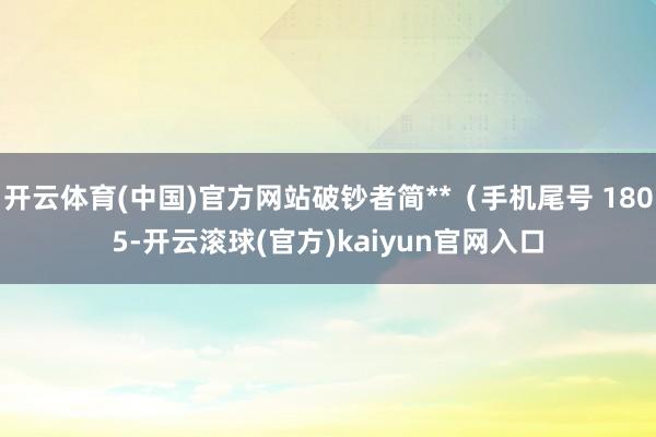 开云体育(中国)官方网站破钞者简**（手机尾号 1805-开云滚球(官方)kaiyun官网入口