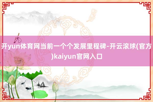 开yun体育网当前一个个发展里程碑-开云滚球(官方)kaiyun官网入口