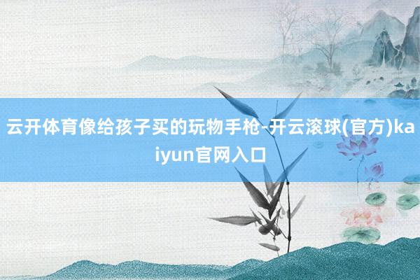 云开体育像给孩子买的玩物手枪-开云滚球(官方)kaiyun官网入口