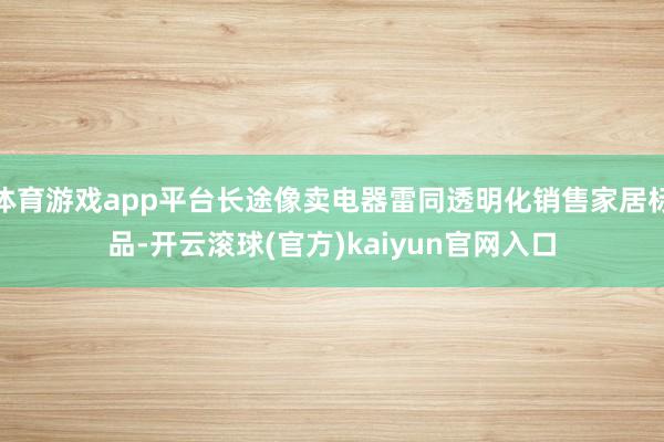 体育游戏app平台长途像卖电器雷同透明化销售家居标品-开云滚球(官方)kaiyun官网入口