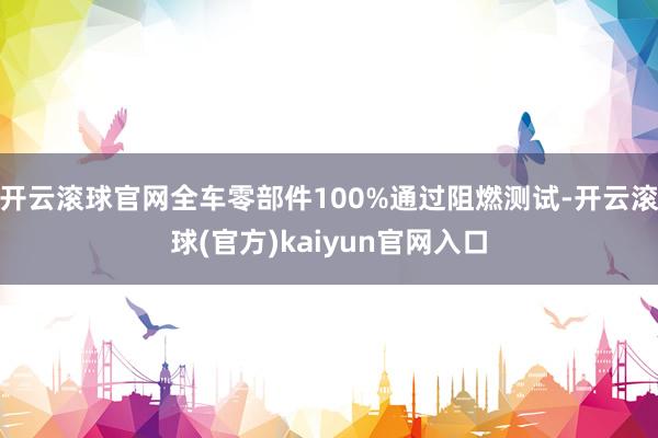 开云滚球官网全车零部件100%通过阻燃测试-开云滚球(官方)kaiyun官网入口