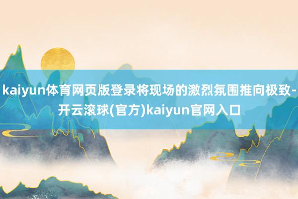 kaiyun体育网页版登录将现场的激烈氛围推向极致-开云滚球(官方)kaiyun官网入口