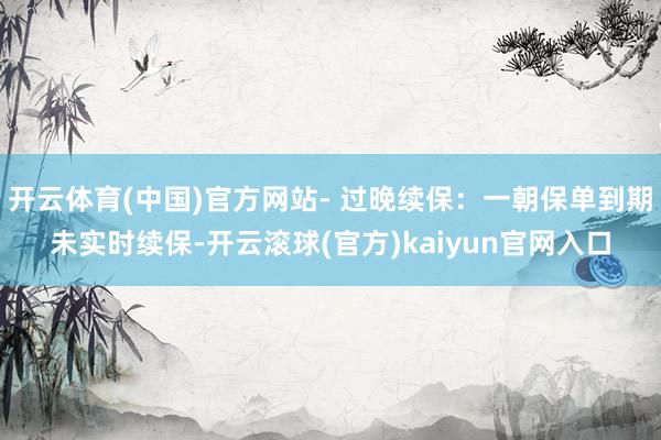 开云体育(中国)官方网站- 过晚续保：一朝保单到期未实时续保-开云滚球(官方)kaiyun官网入口