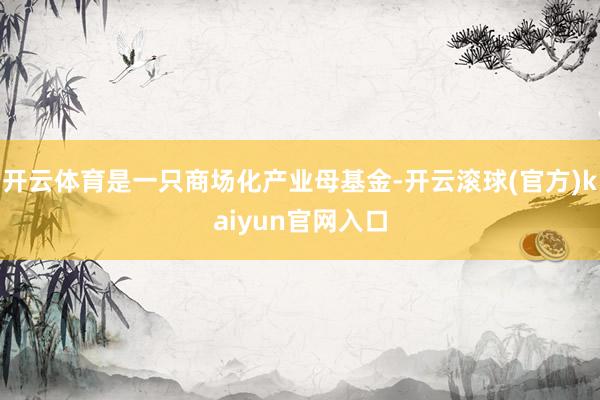 开云体育是一只商场化产业母基金-开云滚球(官方)kaiyun官网入口