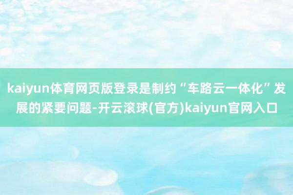 kaiyun体育网页版登录是制约“车路云一体化”发展的紧要问题-开云滚球(官方)kaiyun官网入口