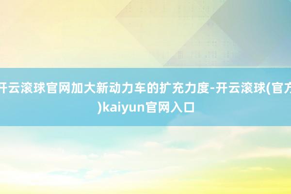 开云滚球官网加大新动力车的扩充力度-开云滚球(官方)kaiyun官网入口