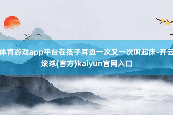 体育游戏app平台在孩子耳边一次又一次叫起床-开云滚球(官方)kaiyun官网入口