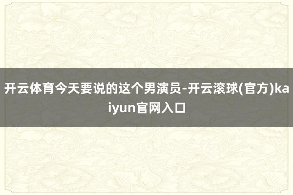 开云体育今天要说的这个男演员-开云滚球(官方)kaiyun官网入口