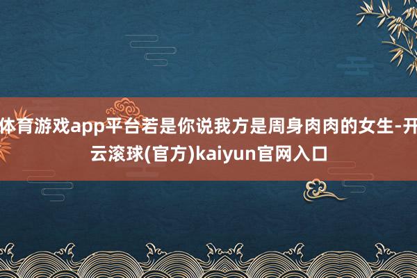 体育游戏app平台若是你说我方是周身肉肉的女生-开云滚球(官方)kaiyun官网入口