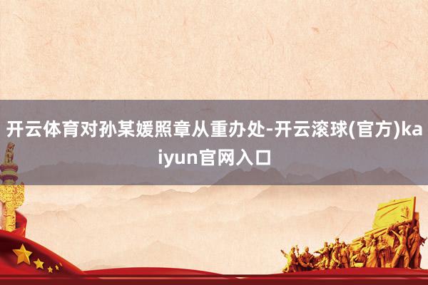 开云体育对孙某媛照章从重办处-开云滚球(官方)kaiyun官网入口