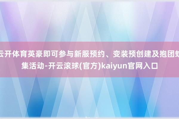 云开体育英豪即可参与新服预约、变装预创建及抱团蚁集活动-开云滚球(官方)kaiyun官网入口