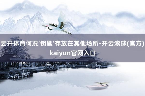 云开体育何况‘钥匙’存放在其他场所-开云滚球(官方)kaiyun官网入口