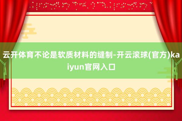 云开体育不论是软质材料的缝制-开云滚球(官方)kaiyun官网入口