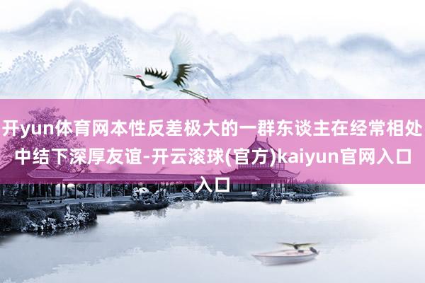 开yun体育网本性反差极大的一群东谈主在经常相处中结下深厚友谊-开云滚球(官方)kaiyun官网入口