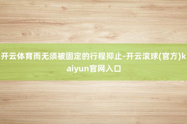 开云体育而无须被固定的行程抑止-开云滚球(官方)kaiyun官网入口