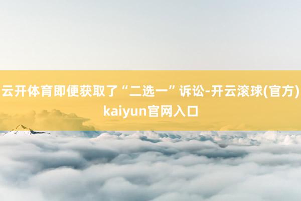 云开体育即便获取了“二选一”诉讼-开云滚球(官方)kaiyun官网入口