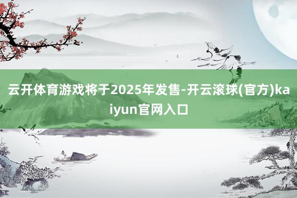 云开体育游戏将于2025年发售-开云滚球(官方)kaiyun官网入口