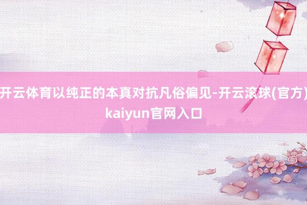 开云体育以纯正的本真对抗凡俗偏见-开云滚球(官方)kaiyun官网入口