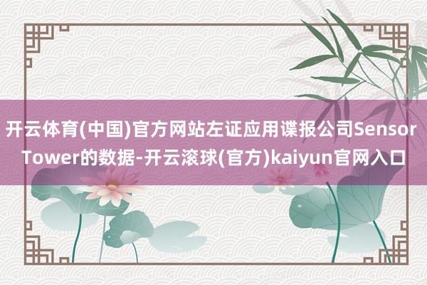 开云体育(中国)官方网站左证应用谍报公司Sensor Tower的数据-开云滚球(官方)kaiyun官网入口
