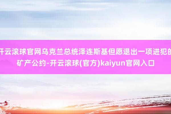 开云滚球官网乌克兰总统泽连斯基但愿退出一项进犯的矿产公约-开云滚球(官方)kaiyun官网入口