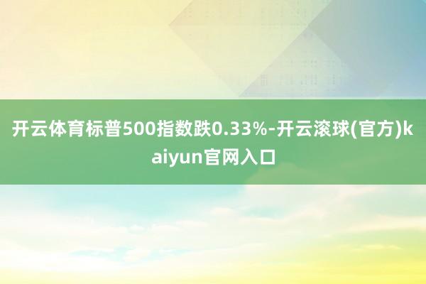开云体育标普500指数跌0.33%-开云滚球(官方)kaiyun官网入口