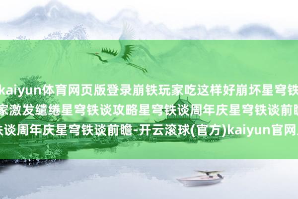 kaiyun体育网页版登录崩铁玩家吃这样好﻿崩坏星穹铁谈﻿﻿崩坏星穹铁谈创作家激发缱绻﻿﻿星穹铁谈攻略﻿﻿星穹铁谈周年庆﻿﻿星穹铁谈前瞻﻿-开云滚球(官方)kaiyun官网入口