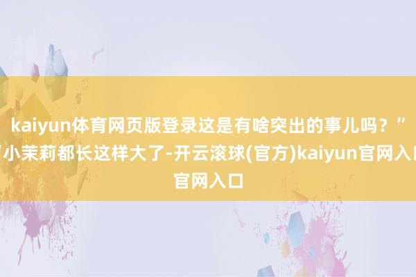 kaiyun体育网页版登录这是有啥突出的事儿吗？”“小茉莉都长这样大了-开云滚球(官方)kaiyun官网入口