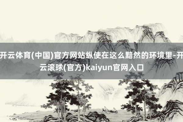 开云体育(中国)官方网站纵使在这么黯然的环境里-开云滚球(官方)kaiyun官网入口