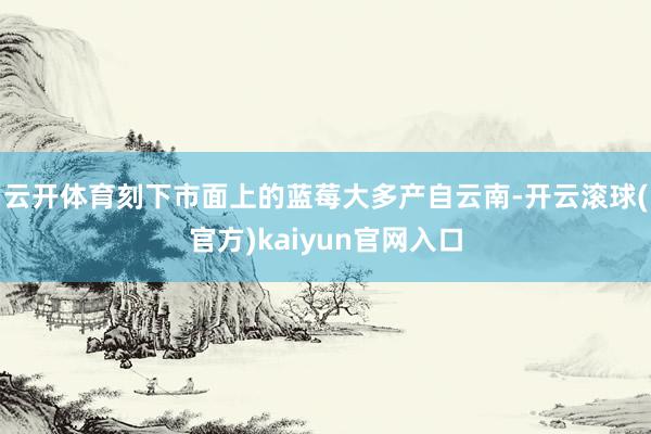 云开体育刻下市面上的蓝莓大多产自云南-开云滚球(官方)kaiyun官网入口