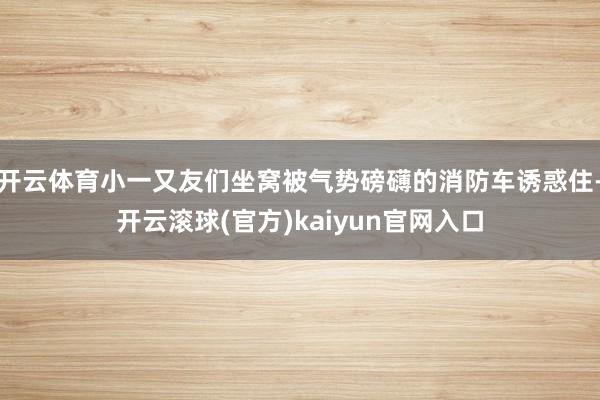 开云体育小一又友们坐窝被气势磅礴的消防车诱惑住-开云滚球(官方)kaiyun官网入口