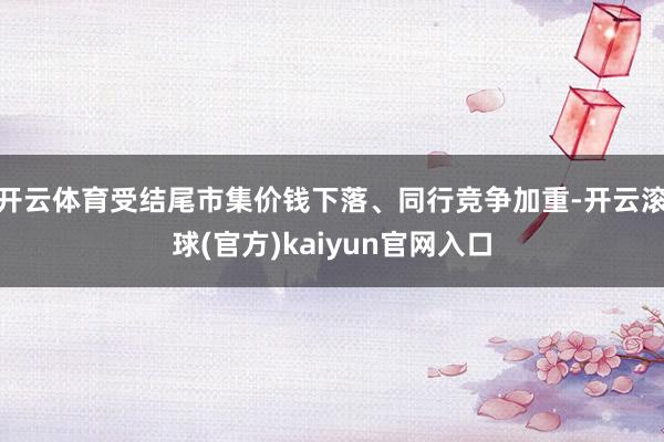 开云体育受结尾市集价钱下落、同行竞争加重-开云滚球(官方)kaiyun官网入口