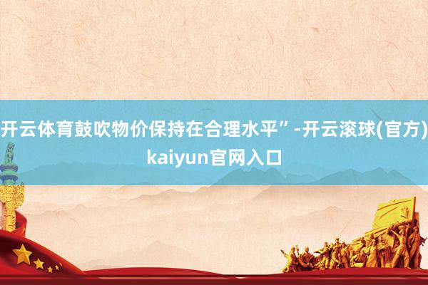 开云体育鼓吹物价保持在合理水平”-开云滚球(官方)kaiyun官网入口