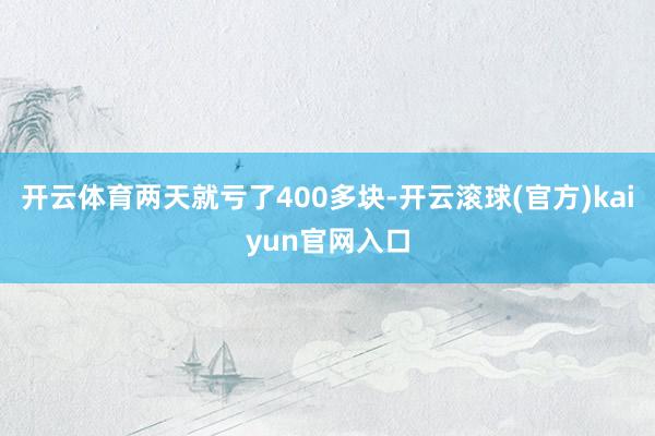 开云体育两天就亏了400多块-开云滚球(官方)kaiyun官网入口